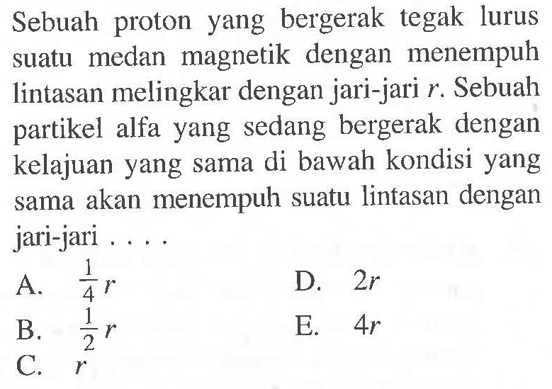 Sebuah proton yang bergerak tegak lurus suatu medan magnetik dengan menempuh lintasan melingkar dengan jari-jari r. Sebuah partikel alfa yang sedang bergerak dengan kelajuan yang sama di bawah kondisi yang sama akan menempuh suatu lintasan dengan jari-jari ...