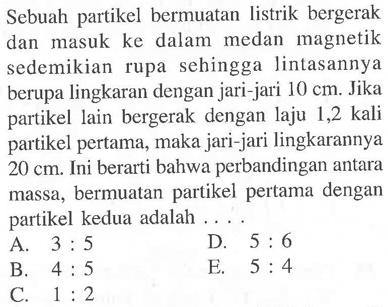 Sebuah partikel bermuatan listrik bergerak dan masuk ke dalam medan magnetik sedemikian rupa sehingga lintasannya berupa lingkaran dengan jari-jari 10 cm: Jika partikel lain bergerak dengan laju 1,2 kali partikel pertama, maka jari-jari lingkarannya 20 cm. Ini berarti bahwa perbandingan antara massa, bermuatan partikel pertama dengan partikel kedua adalah ..