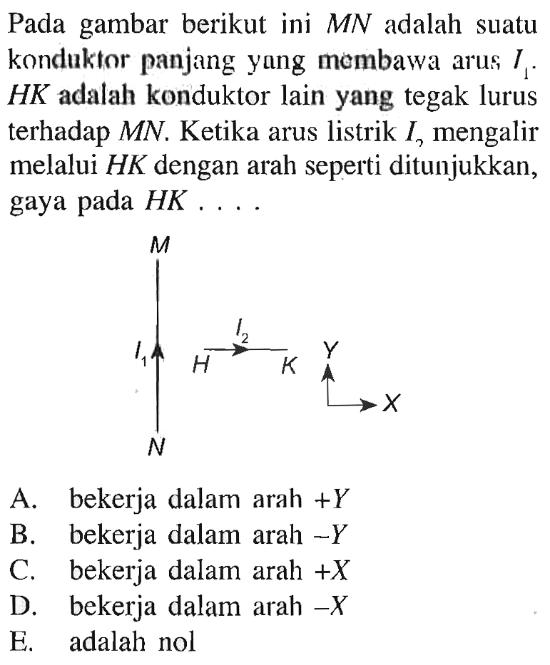 Pada gambar berikut ini MN adalah suatu konduktor panjang yang membawa arus I1. HK adalah konduktor lain yang tegak lurus terhadap MN. Ketika arus listrik I melalui HK dengan arah seperti ditunjukkan, gaya pada HK ... M I1 N H I2 K Y X  