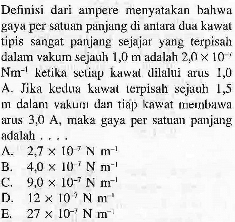 Definisi dari ampere menyatakan bahwa gaya per satuan panjang di antara dua kawat tipis sangat panjang sejajar yang terpisah dalam vakum sejauh 1,0 m adalah 2,0 X 10^-7 Nm^-1 ketika seliap kawal dilalui arus 1,0 A Jika kedua kawal lerpisah sejauh 1,5 m dalam vakum dan tiap kawat membawa arus 3,0 A, maka gaya per satuan panjang adalah...