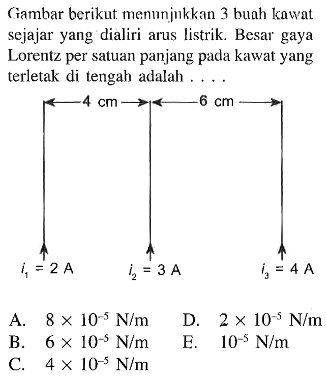 Gambar berikut menunjukkan 3 buah kawat sejajar yang dialiri arus listrik. Besar gaya Lorentz per satuan panjang pada kawat yang terletak di tengah adalah .... 4 cm 6 cm i1=2A i2=3 A i3=4 A A. 8x10^(-5) N/m B. 6x10^(-5) N/m C. 4x10^(-5) N/m D. 2x10^(-5) N/m E. 10^(-5) N/m 