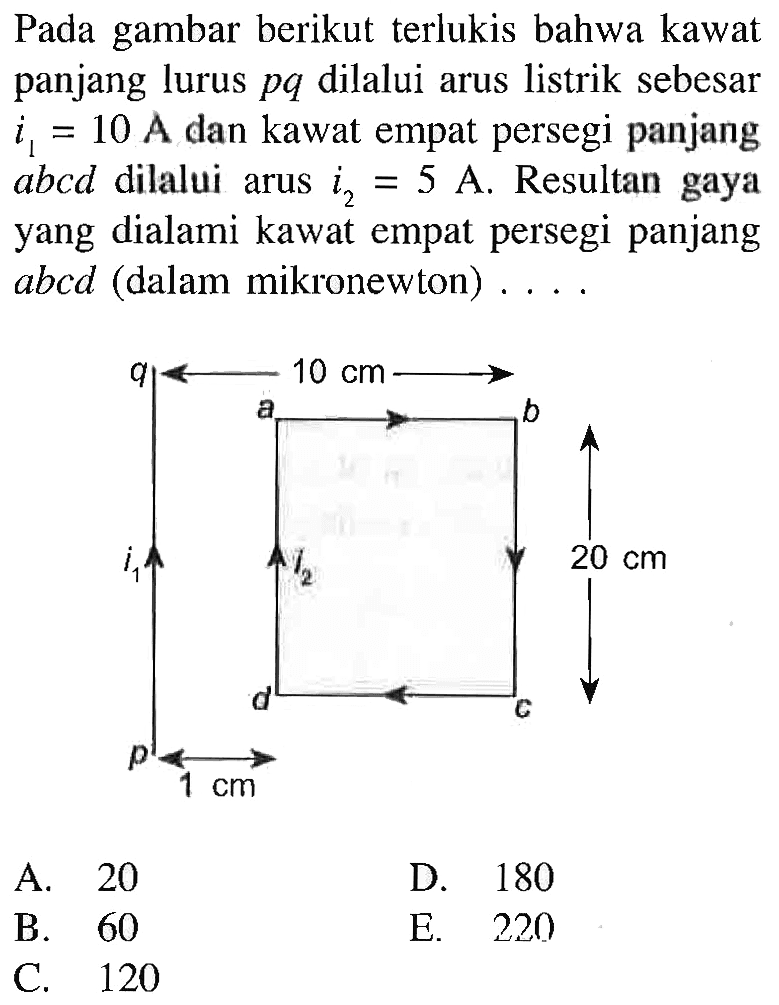 Pada gambar berikut terlukis bahwa kawat panjang lurus pq dilalui arus listrik sebesar i1 = 10 A dan kawat empat persegi panjang abcd dilalui arus i2 = 5 A. Resultan gaya yang dialami kawat empat persegi panjang abcd (dalam mikronewton) ... 10 cm 20 cm 1cm