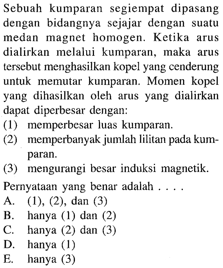 Sebuah kumparan segiempat dipasang dengan bidangnya sejajar dengan suatu medan magnet homogen. Ketika arus dialirkan melalui kumparan, maka arus tersebut menghasilkan kopel yang cenderung untuk memutar kumparan. Momen kopel yang dihasilkan oleh arus yang dialirkan dapat diperbesar dengan: (1) memperbesar luas kumparan. (2) memperbanyak jumlah lilitan pada kumparan. (3) mengurangi besar induksi magnetik. Pernyataan yang benar adalah....