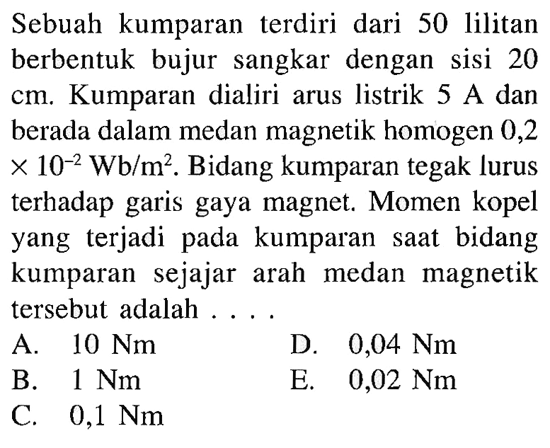 Sebuah kumparan terdiri dari 50 lilitan berbentuk bujur sangkar dengan sisi 20 cm. Kumparan dialiri arus listrik 5 A dan berada dalam medan magnetik homogen 0,2 x 10^(-2) Wb/m^2. Bidang kumparan tegak lurus terhadap garis gaya magnet. Momen kopel yang terjadi pada kumparan saat bidang kumparan sejajar arah medan magnetik tersebut adalah....