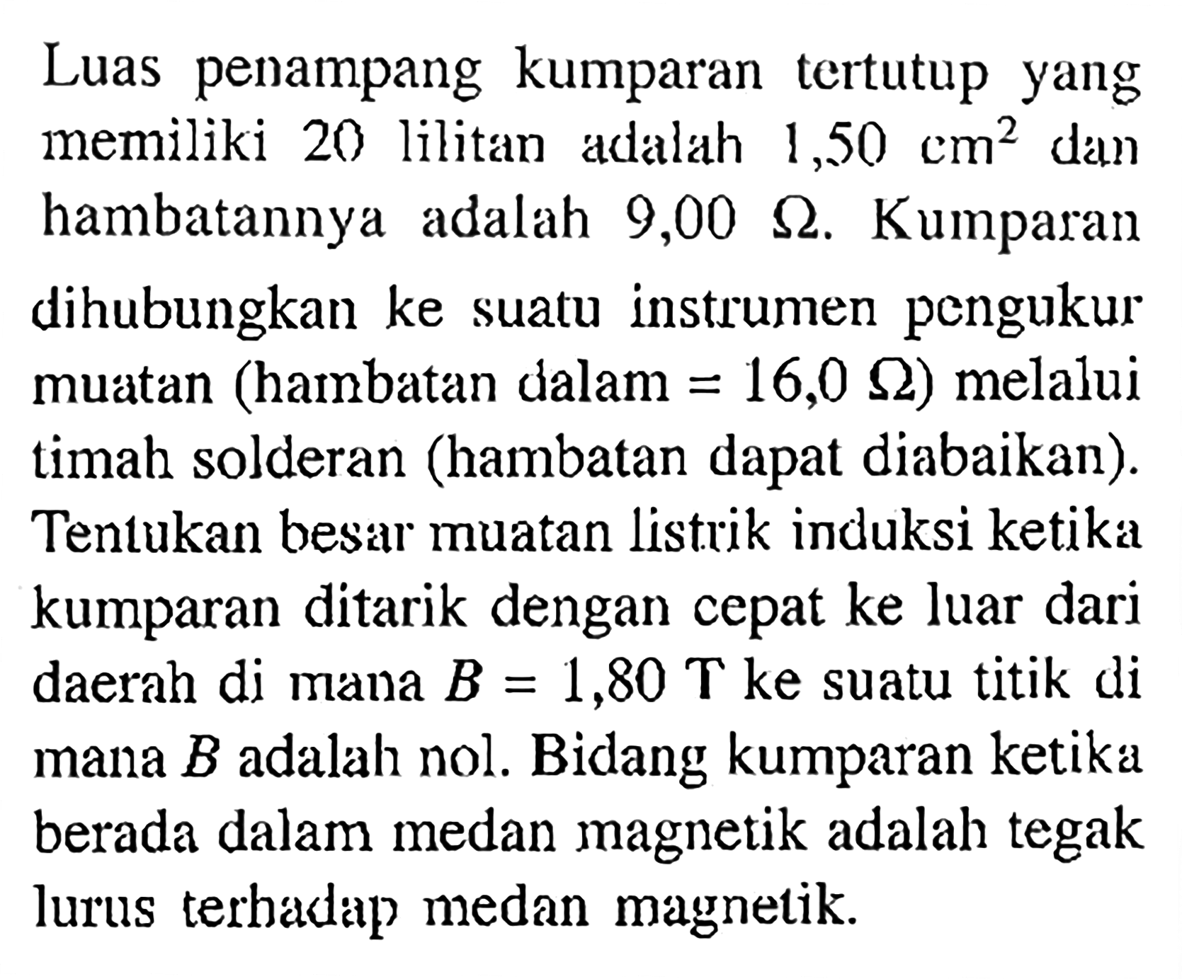 Luas penampang kumparan tertutup yang memiliki 20 lilitan adalah  1,50 cm^2 dan hambatannya adalah 9,00 Ohm. Kumparan dihubungkan ke suatu instrumen pengukur muatan (hambatan dalam=16,0 Ohm) melalui timah solderan (hambatan dapat diabaikan). Tentukan besar muatan listrik induksi ketika kumparan ditarik dengan cepat ke luar dari daerah di mana B=1,80 T ke suatu titik di mana B adalah nol. Bidang kumparan ketika berada dalam medan magnetik adalah tegak lurus terhadap medan magnetik.