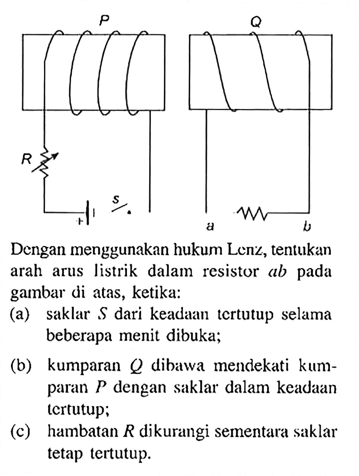 Dengan menggunakan hukum Lenz, tentukan arah arus listrik dalam resistor ab pada gambar di atas, ketika:
(a) Saklar S dari keadaan tertutup selama beberapa menit dibuka;
(b) kumparan Q dibawa mendekati kumparan P dengan saklar dalam keadaan tertutup;
(c) hambatan R dikurangi sementara saklar tetap tertutup.