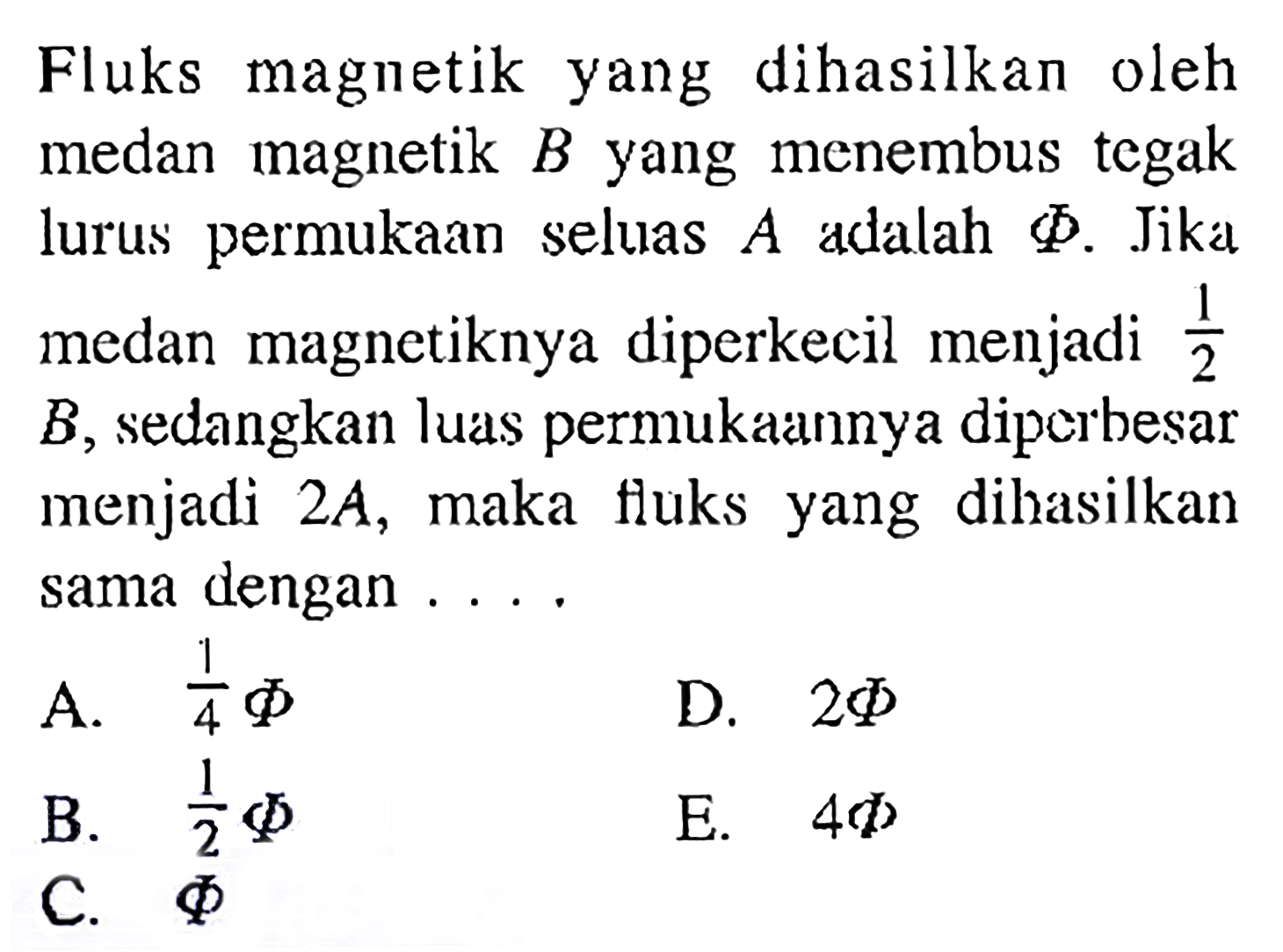 Fluks magnetik yang dihasilkan oleh medan magnetik  B  yang menembus tegak lurus permukaan seluas  A  adalah  Phi. Jika medan magnetiknya diperkecil menjadi  1/2 B, sedangkan luas permukaannya diperbesar menjadi  2A , maka fluks yang dihasilkan sama dengan .... 
