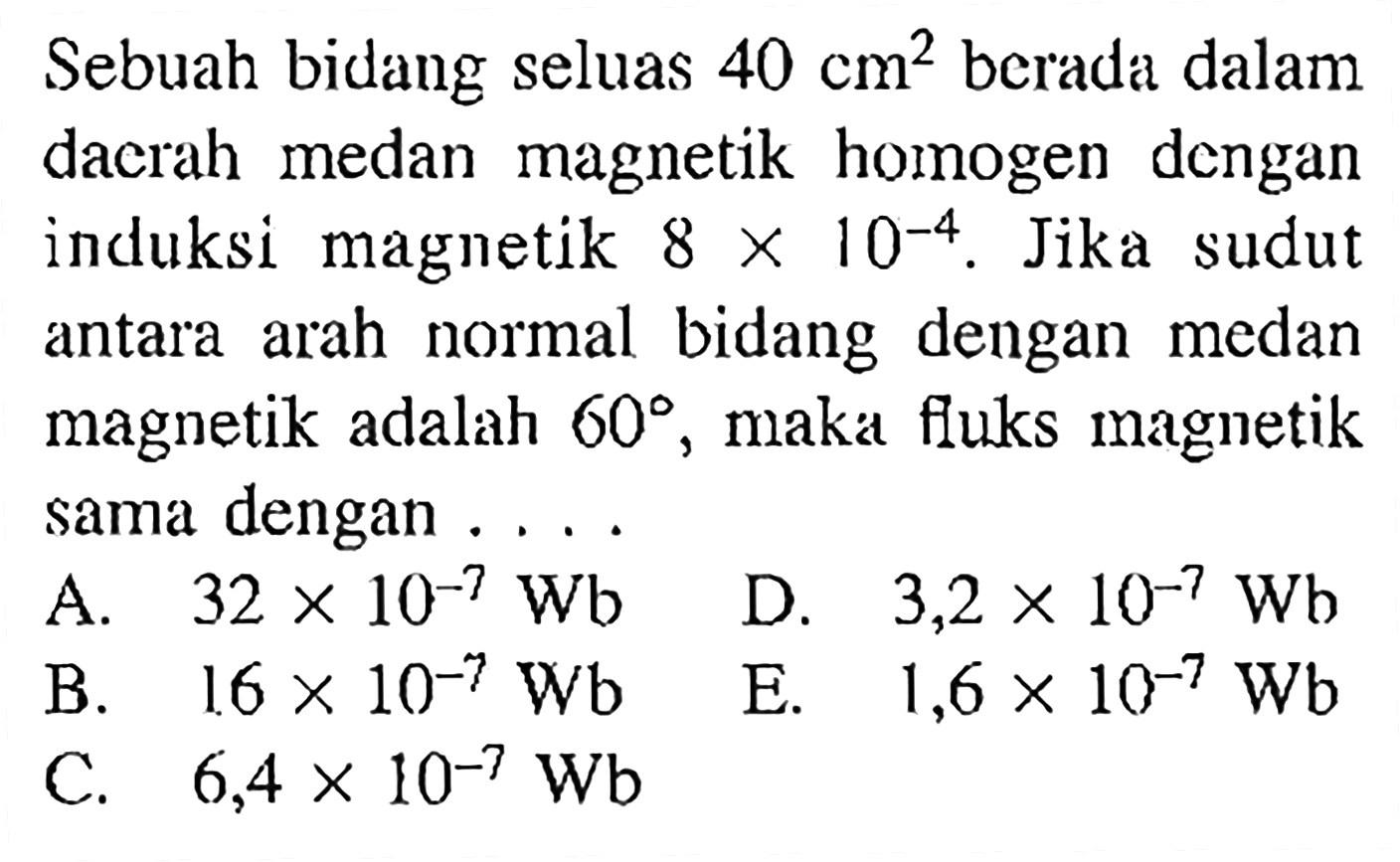Sebuah bidang seluas 40 cm^2 berada dalam daerah medan magnetik homogen dengan induksi magnetik 8 x 10^(-4). Jika sudut antara arah normal bidang dengan medan magnetik adalah 60, maka fluks magnetik sama dengan....