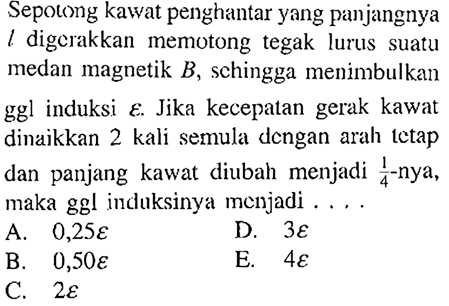 Sepotong kawat penghantar yang panjangnya l digerakkan memotong tegak lurus suatu medan magnetik B, sehingga menimbulkan ggl induksi epsilon. Jika kecepatan gerak kawat dinaikkan 2 kali semula dcngan arah tetap dan panjang kawat diubah menjadi 1/4-nya, maka ggl induksinya menjadi....