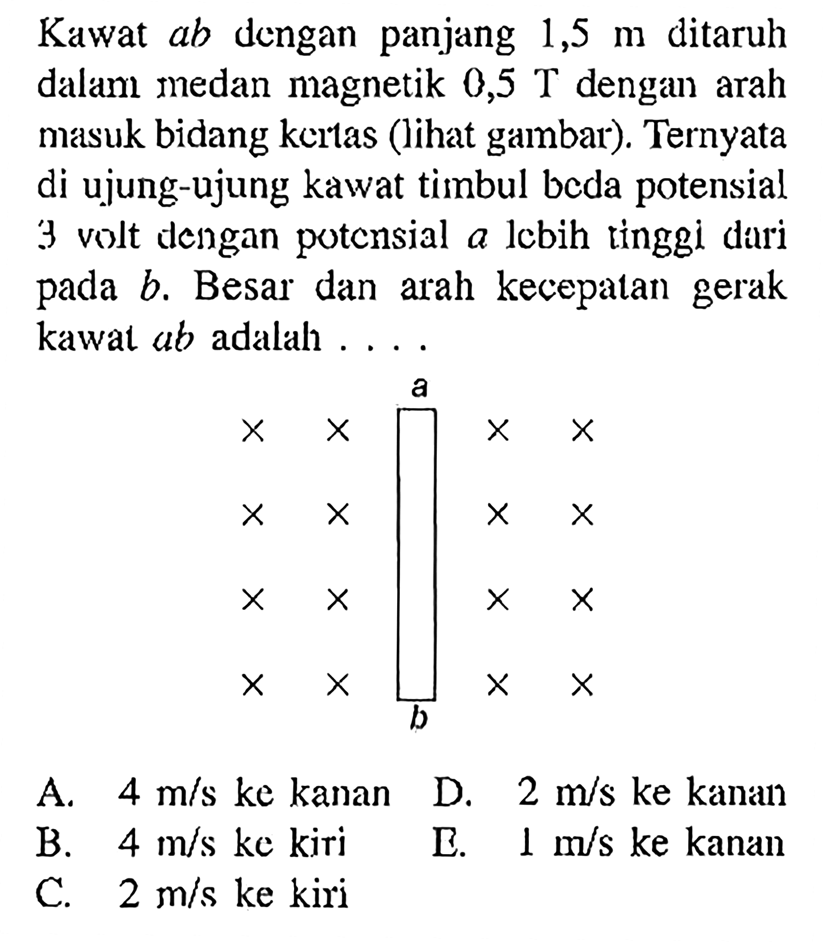 Kawat ab dengan panjang 1,5 m ditaruh dalam medan magnetik 0,5 T dengan arah masuk bidang kertas (lihat gambar). Ternyata di ujung-ujung kawat timbul beda potensial 3 volt dengan potensial a Iebih tinggi dari pada b. Besar dan arah kecepatan gerak kawat ab adalah 
a b  
A. 4 m/s ke kanan D. 2 m/s ke kanan B. 4 m/s ke kiri E. 1 m/s ke kanan C. 1/2 m/s ke kiri 