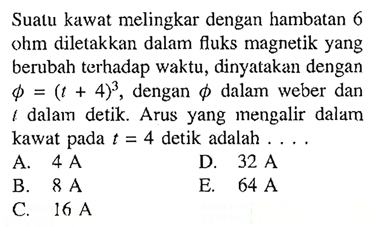 Suatu kawat melingkar dengan hambatan 6 ohm diletakkan dalam fluks magnetik yang berubah terhadap waktu, dinyatakan dengan s = (t + 4)3, dengan dalam weber dan dalam detik Arus yang mengalir dalam kawat t = 4 detik adalah