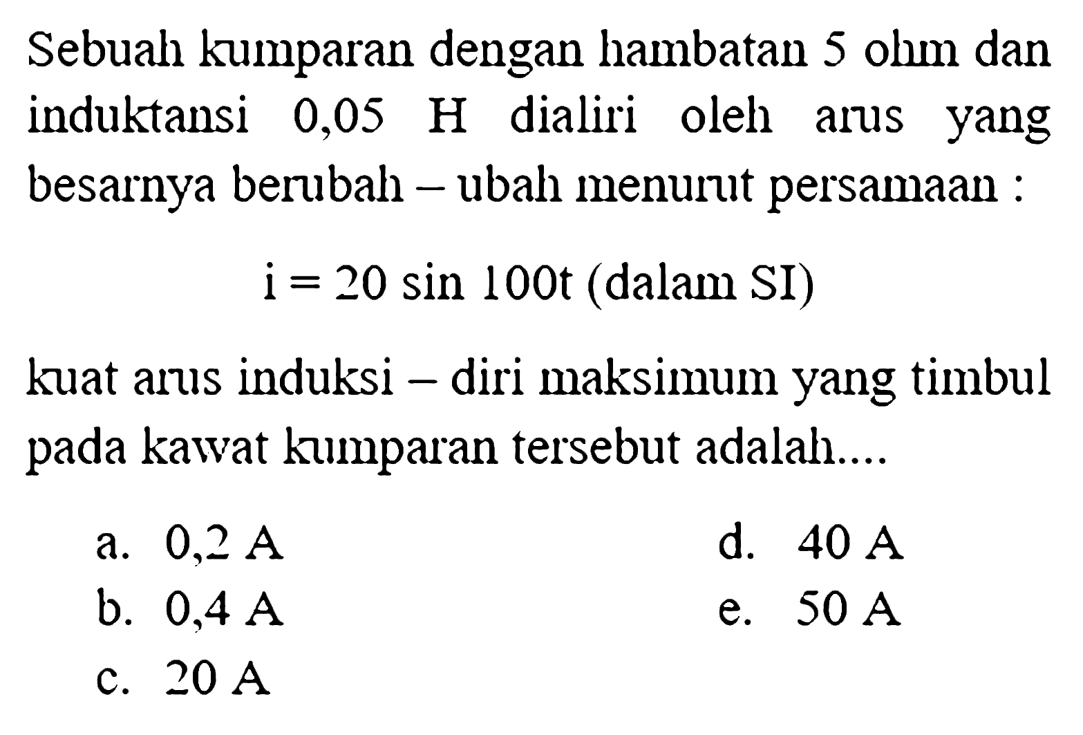 Sebuah kumparan dengan hambatan 5 ohm dan induktansi 0,05 H dialiri oleh arus yang besarnya berubah-ubah menurut persamaan 
i = 20 sin 100 t (dalam SI) 
kuat arus induksi-diri maksimum yang timbul pada kawat kumparan tersebut adalah 
