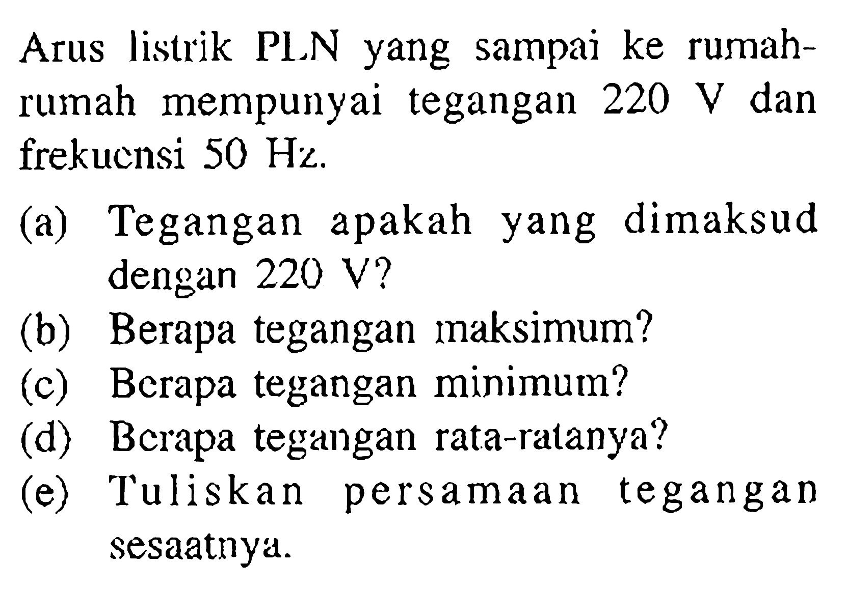 Arus listrik PLN yang sampai ke rumah-rumah mempunyai tegangan 220 V dan frekuensi 50 Hz. 
(a) Tegangan apakah dimaksud dengan 220 V? 
(b) Berapa tegangan maksimum? 
(c) Berapa tegangan minimum? 
(d) Berapa tegangan rata-ratanya? 
(e) Tuliskan persamaan tegangan sesaatnya.