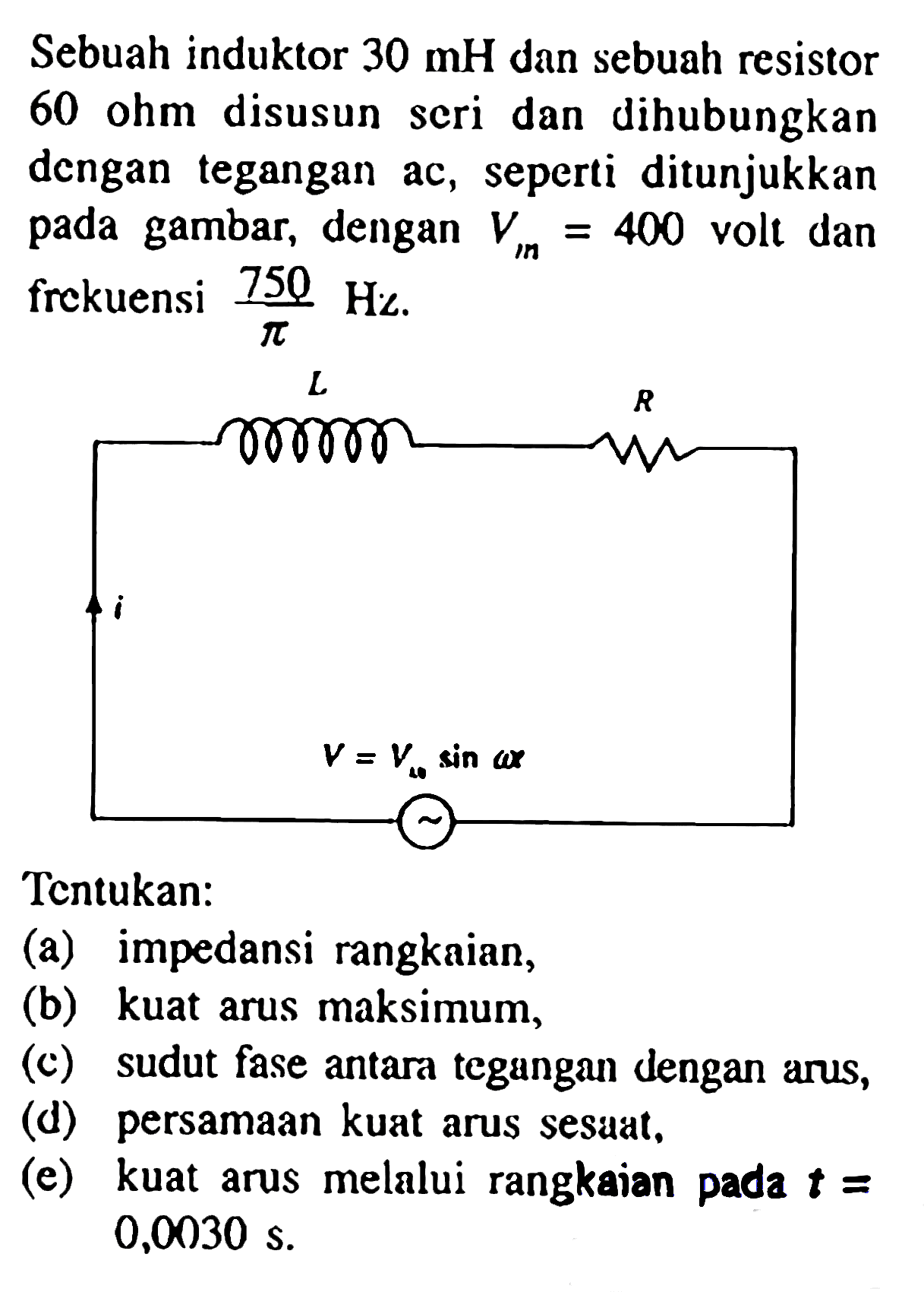 Sebuah induktor 30 mH dan sebuah resistor 60 ohm disusun seri dan dihubungkan dengan tegangan ac, seperti ditunjukkan pada gambar, dengan Vm = 400 volt dan frekuensi 750/pi Hz. 
L R i V = Vm sin (omega t)
Tentukan: 
(a) impedansi rangkaian, (b) kuat arus maksimum, (c) sudut fase antara tegangan dengan arus, (d) persamaan kuat arus sesaat, (e) kuat arus melalui rangkaian pada t = 0,0030 s.