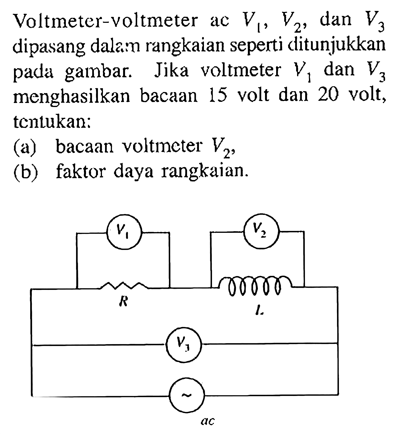 Voltmeter-voltmeter ac V1, V2, dan V3 dipasang dalam rangkaian seperti ditunjukkan pada gambar. Jika voltmeter V1 dan V3 menghasilkan bacaan 15 volt dan 20 volt, tentukan: (a) bacaan voltmeter V2, (b) faktor daya rangkaian. V1 V2 R L V3 ac 