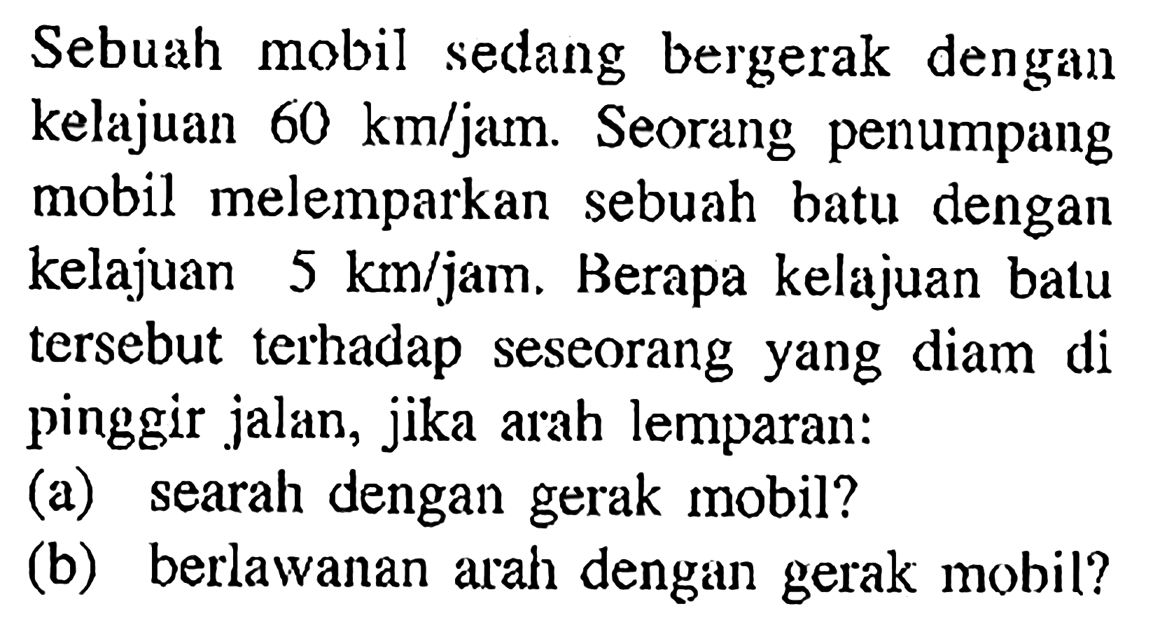 Sebuah mobil sedang bergerak dengan kelajuan 60 km/jam. Seorang penumpang mobil melemparkan sebuah batu dengan kelajuan 5 km/jam. Berapa kelajuan batu tersebut terhadap seseorang yang diam di pinggir jalan, jika arah lemparan: (a) searah dengan gerak mobil? (b) berlawanan arah dengan gerak mobil?