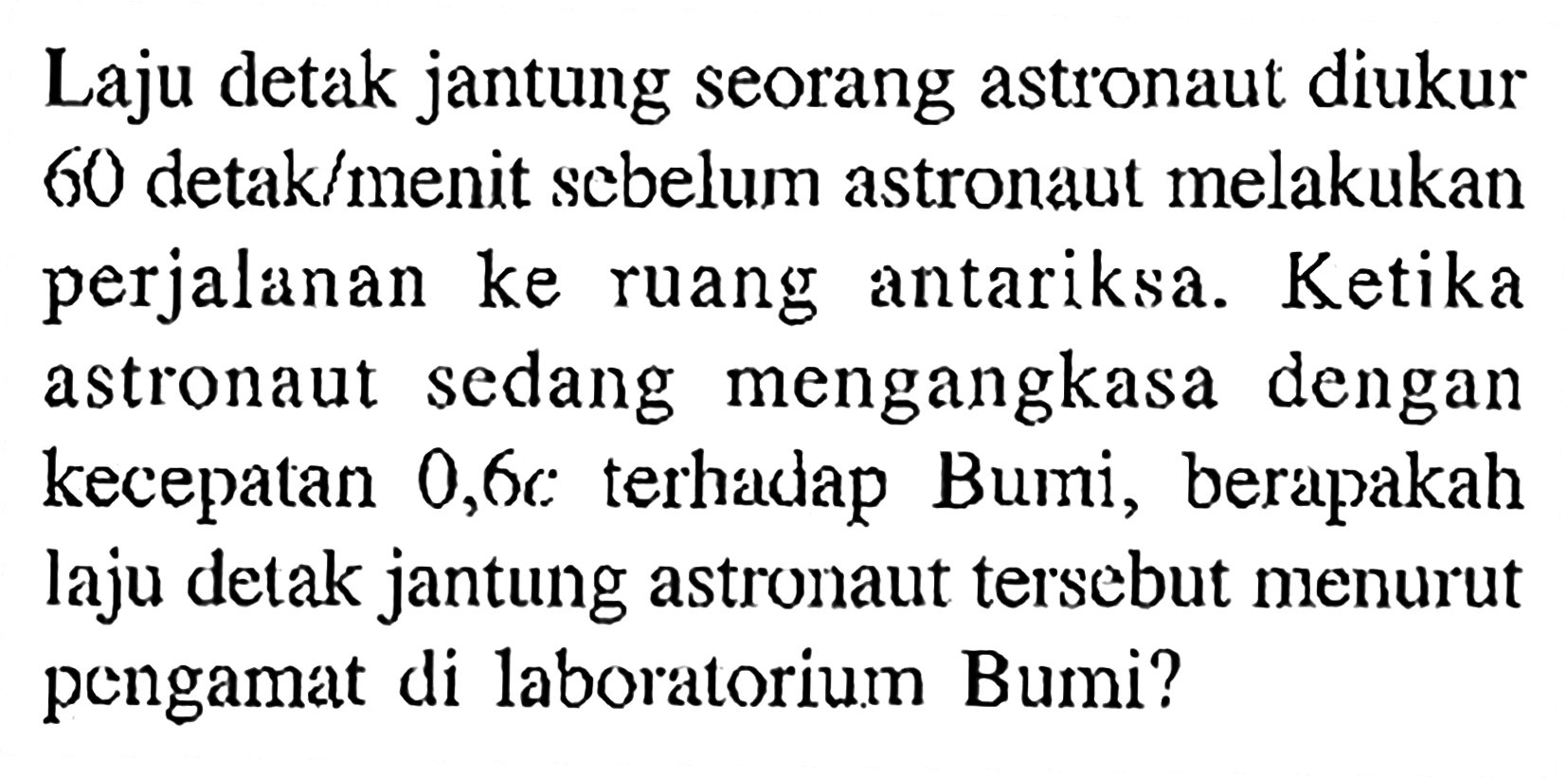 Laju detak jantung seorang astronaut diukur 60 detak/menit sebelum astronaut melakukan perjalanan ke ruang antariksa. Ketika sedang mengangkasa dengan astronaut kecepatan 0,6c terhadap Bumi, berapakah laju detak jantung astronaut tersebut menurut pengamat di laboratorium Bumi?