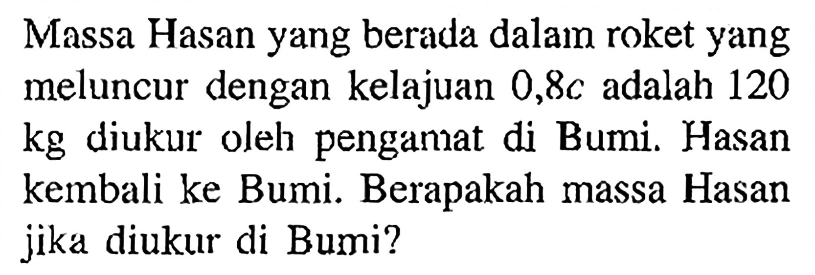 Massa Hasan yang berada dalam roket yang meluncur dengan kelajuan  0,8 c  adalah 120  kg  diukur oleh pengamat di Bumi. Hasan kembali ke Bumi. Berapakah massa Hasan jika diukur di Bumi?