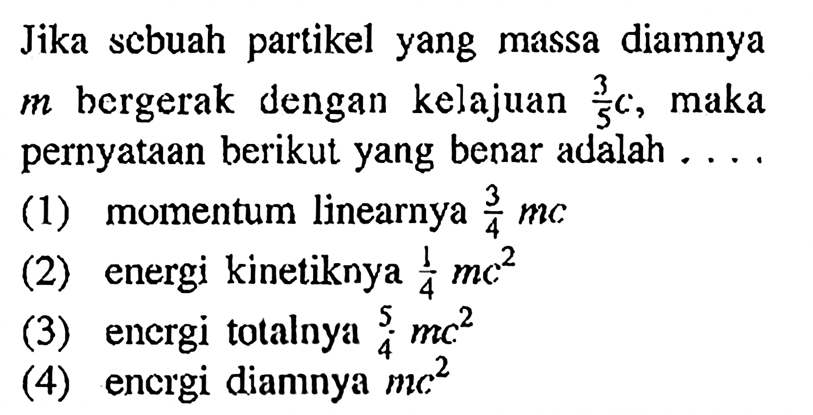 Jika sebuah partikel yang massa diamnya m bergerak dengan kelajuan 3/5 c, maka pernyataan berikut yang benar adalah ....
(1) momentum linearnya 3/4 mc 
(2) energi kinetiknya 1/4 mc^2 
(3) energi totalnya 5/4 mc^2 
(4) energi diamnya mc^2 