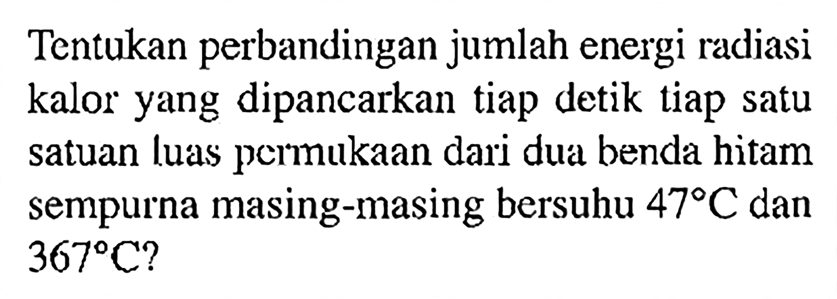 Tentukan perbandingan jumlah energi radiasi kalor yang dipancarkan tiap detik tiap satu satuan luas permukaan dari dua benda hitam sempurna masing-masing bersuhu 47 C dan 367 C?