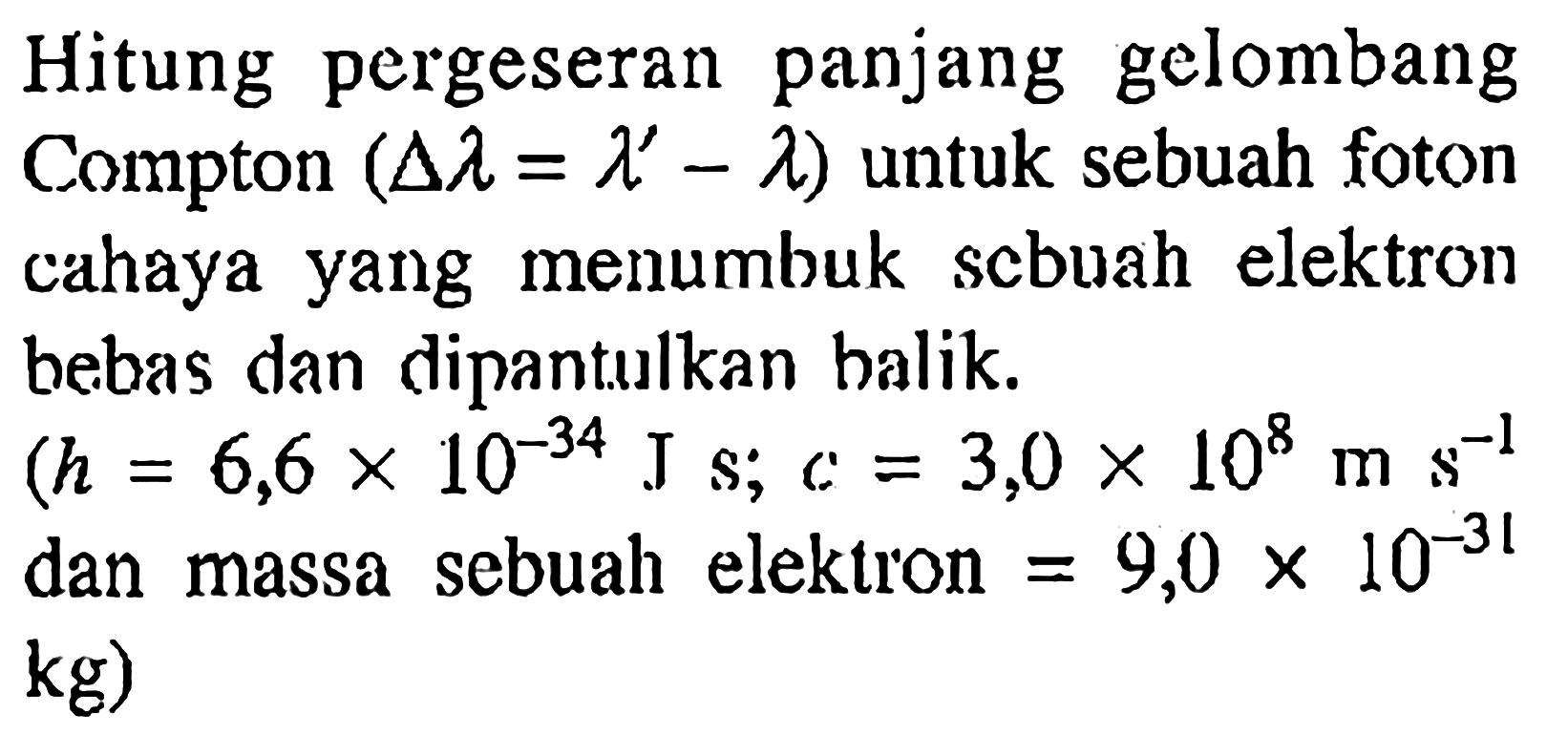 Hitung pergeseran panjang gelombang Compton (delta lambda = lambda'-lambda)  untuk sebuah foton cahaya yang menumbuk scbuah elektron bebas dan dipantulkan balik.  (h=6,6 x 10^(-34) J s ;  c=3,0 x 10^8 ms^(-1).  dan massa sebuah elektron  =9,0 x 10^(-31)   kg)