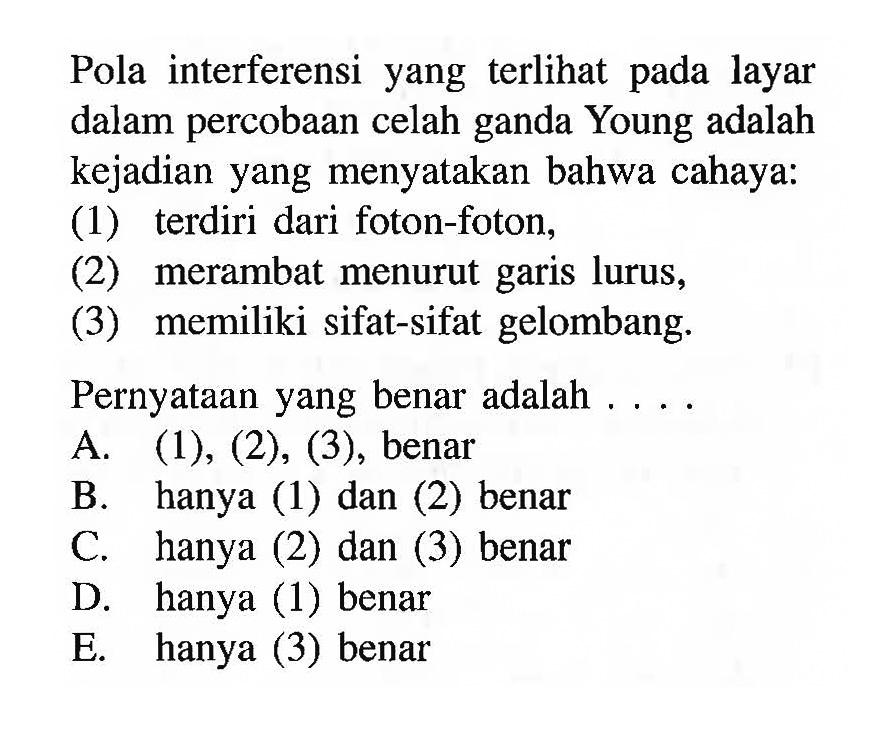 Pola interferensi yang terlihat pada layar dalam percobaan celah ganda Young adalah kejadian yang menyatakan bahwa cahaya: 
(1) terdiri dari foton-foton, 
(2) merambat menurut garis lurus, 
(3) memiliki sifat-sifat gelombang. 
Pernyataan yang benar adalah ....