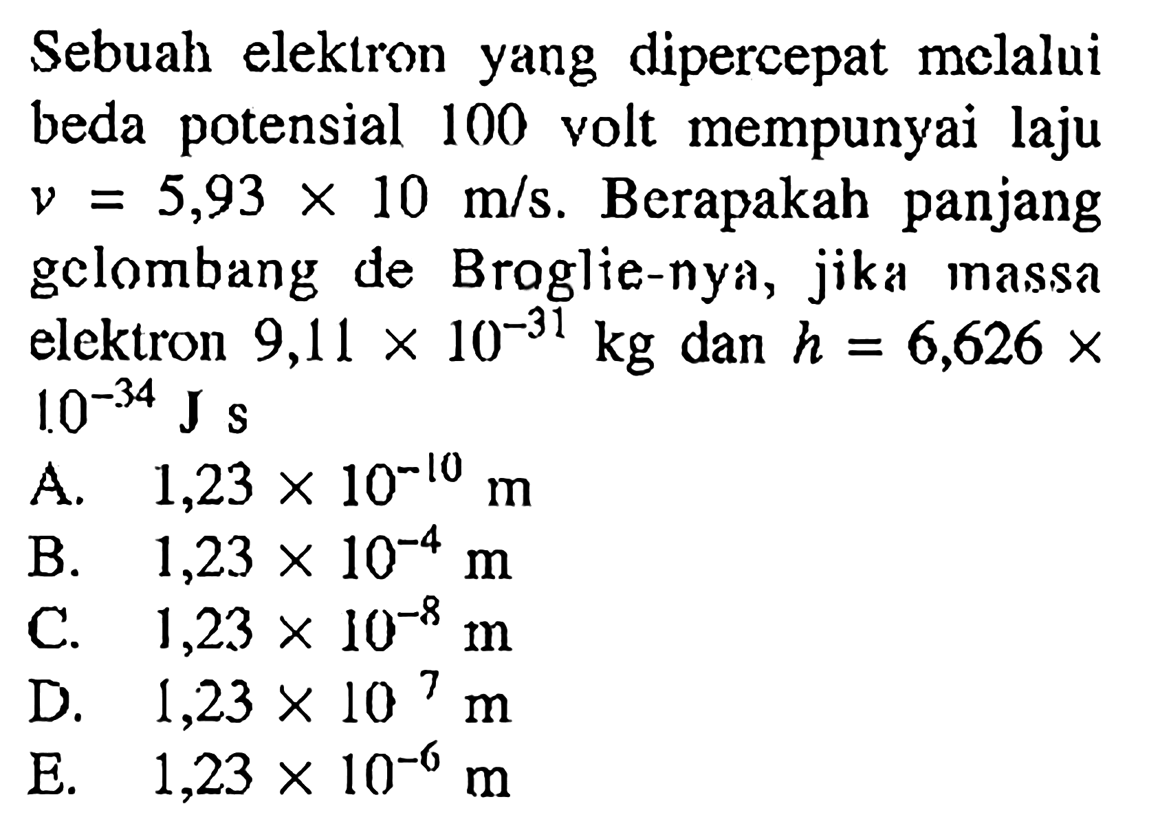 Sebuah elektron yang dipercepat melalui beda potensial 100 volt mempunyai laju  v=5,93 x 10 m / s . Berapakah panjang gclombang de Braglie-nya, jika massa elektron  9,11 x 10^(-31) kg  dan  h=6,626 x   1.0^(-34) J s 
A.  1,23 x 10^(-10) m 
B.  1,23 x 10^(-4) m 
C.  1,23 x 10^(-8) m 
D.  1,23 x 10^(7) m 
E.  1,23 x 10^(-6) m 