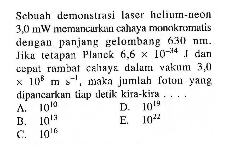 Sebuah demonstrasi laser helium-neon 3,0 mW memancarkan cahaya monokromatis dengan panjang gelombang 630 nm. Jika tetapan Planck 6,6 x 10^(-34) J dan cepat rambat cahaya dalam vakum 3,0 x 10^8 m s^(-1), maka jumlah foton yang dipancarkan tiap detik kira-kira ...