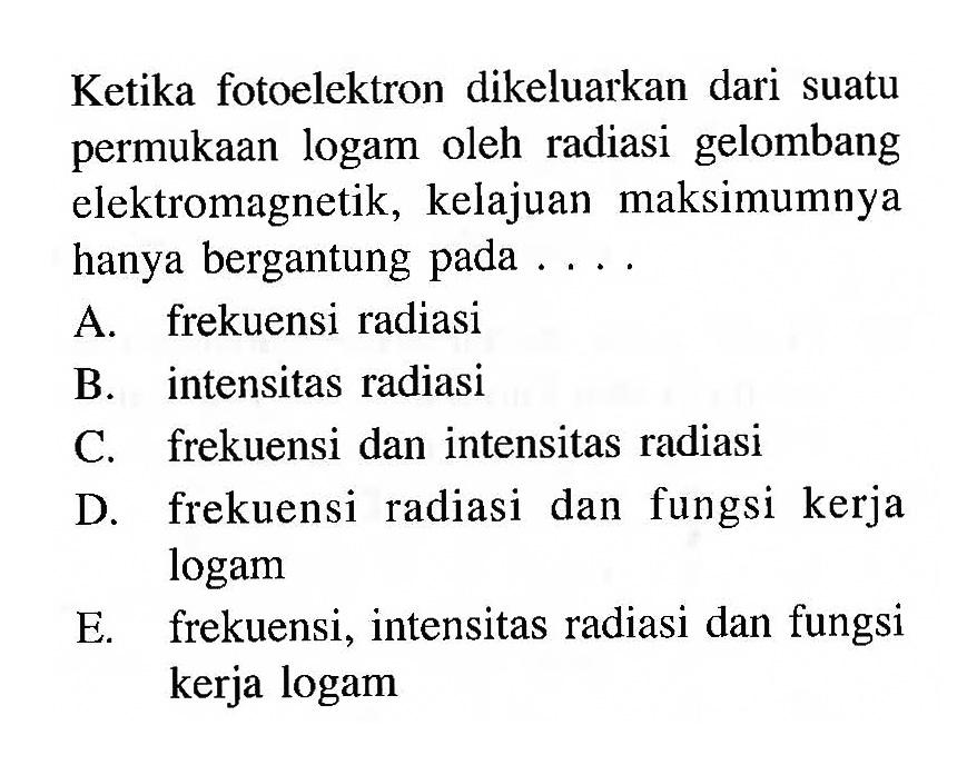 Ketika fotoelektron dikeluarkan dari suatu permukaan logam oleh radiasi gelombang elektromagnetik, kelajuan maksimumnya hanya bergantung pada ....A. frekuensi radiasiB. intensitas radiasiC. frekuensi dan intensitas radiasiD. frekuensi radiasi dan fungsi kerja logamE. frekuensi, intensitas radiasi dan fungsi kerja logam