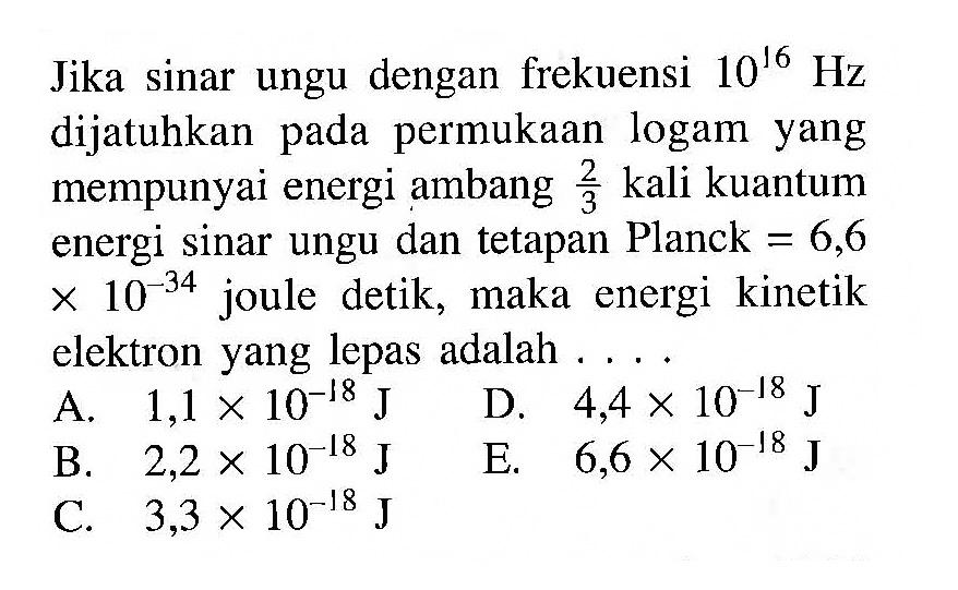 Jika sinar ungu dengan frekuensi 10^16 Hz dijatuhkan pada permukaan logam yang mempunyai energi ambang 2/3 kali kuantum energi sinar ungu dan tetapan Planck =6,6x10^-34 joule detik, maka energi kinetik elektron yang lepas adalah .... 