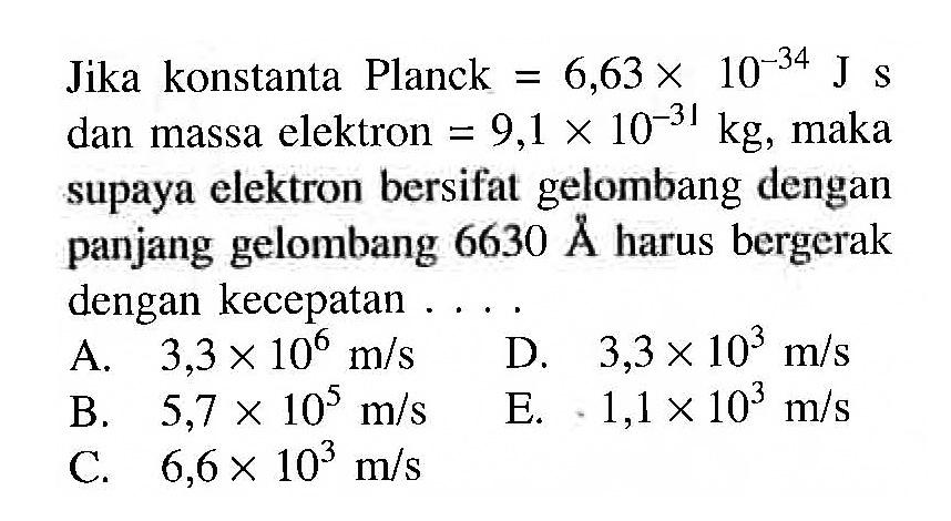 Jika konstanta Planck=6,63 x 10^(-34) Js  dan massa elektron=9,1 x 10^(-31) kg, maka supaya elektron bersifat gelombang dengan panjang gelombang 6630 A harus bergerak dengan kecepatan ... 