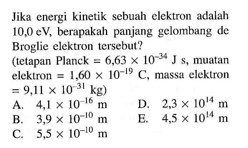 Jika energi kinetik sebuah elektron adalah 10,0 eV, berapakah panjang gelombang de Broglie elektron tersebut? (tetapan Planck = 6,63 x 10^(-34) J s, muatan elektron = 1,60 x 10^(-19) C, massa elektron = 9,11 x 10^(-31) kg)