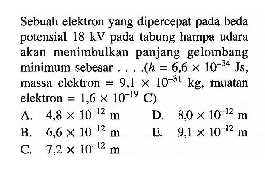 Sebuah elektron yang dipercepat pada beda potensial 18 kV pada tabung hampa udara akan menimbulkan panjang gelombang minimum sebesar .... (h=6,6x10^-34 Js, massa elektron=9,1x10^-31 kg, muatan elektron=1,6x10^-19C)