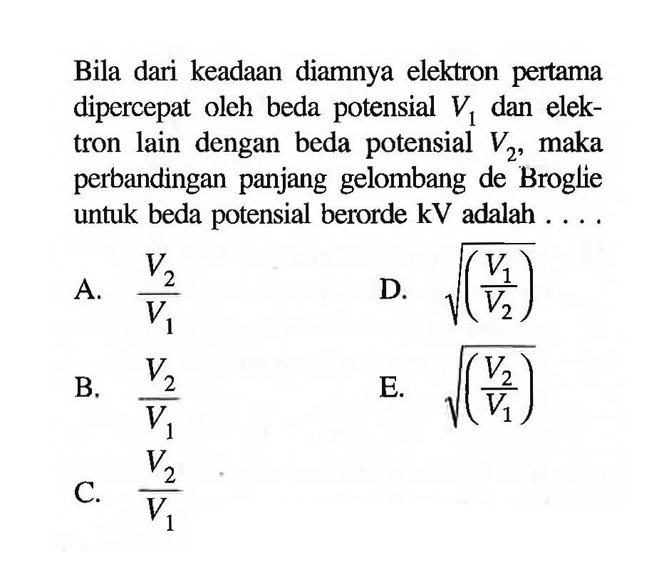 Bila dari keadaan diamnya elektron pertama dipercepat oleh beda potensial V1 dan elektron lain dengan beda potensial V2, maka perbandingan panjang gelombang de Broglie untuk beda potensial berorde kV adalah .... 