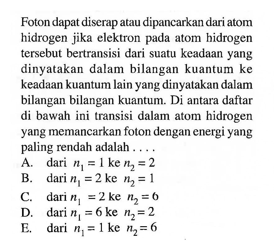 Foton dapat diserap atau dipancarkan dari atom hidrogen jika elektron pada atom hidrogen tersebut bertransisi dari suatu keadaan yang dinyatakan dalam bilangan kuantum ke keadaan kuantum lain yang dinyatakan dalam bilangan bilangan kuantum. Di antara daftar di bawah ini transisi dalam atom hidrogen yang memancarkan foton dengan energi yang paling rendah adalah ....