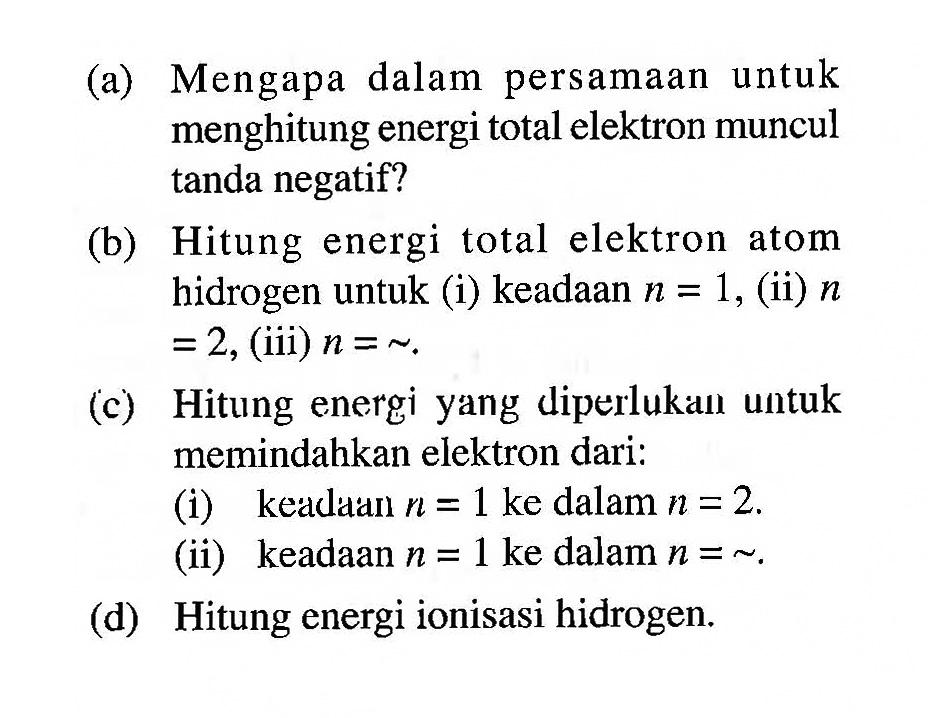 (a) Mengapa dalam persamaan untuk menghitung energi total elektron muncul tanda negatif?
(b) Hitung energi total elektron atom hidrogen untuk (i) keadaan  n=1 , (ii)  n   =2 , (iii)  n=~ .
(c) Hitung energi yang diperlukaıl untuk memindahkan elektron dari:
(i) keadaán  n=1  ke dalam  n=2 .
(ii) keadaan  n=1  ke dalam  n=~ .
(d) Hitung energi ionisasi hidrogen.