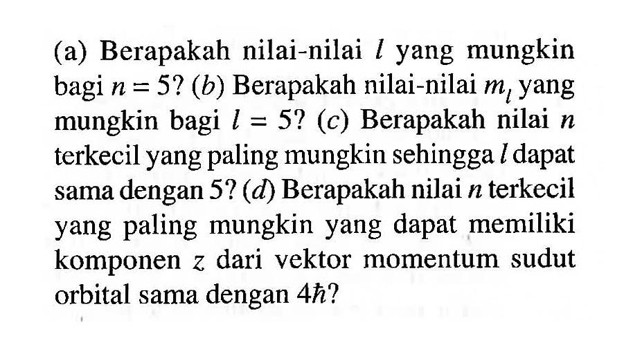 (a) Berapakah nilai-nilai  l  yang mungkin bagi  n=5 ?  (b) Berapakah nilai-nilai  m_(l)  yang mungkin bagi  l=5 ?(c)  Berapakah nilai  n  terkecil yang paling mungkin sehingga  l  dapat sama dengan 5? (d) Berapakah nilai  n  terkecil yang paling mungkin yang dapat memiliki komponen  z  dari vektor momentum sudut orbital sama dengan  4h?