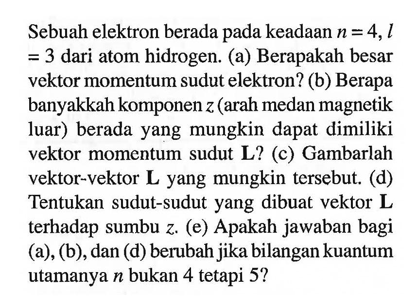 Sebuah elektron berada pada keadaan n = 4, l = 3  dari atom hidrogen. 
(a) Berapakah besar vektor momentum sudut elektron? 
(b) Berapa banyakkah komponen z (arah medan magnetik luar) berada yang mungkin dapat dimiliki vektor momentum sudut L? 
(c) Gambarlah vektor-vektor L yang mungkin tersebut. 
(d) Tentukan sudut-sudut yang dibuat vektor L terhadap sumbu z. 
(e) Apakah jawaban bagi (a), (b), dan (d) berubah jika bilangan kuantum utamanya n bukan 4 tetapi  5?