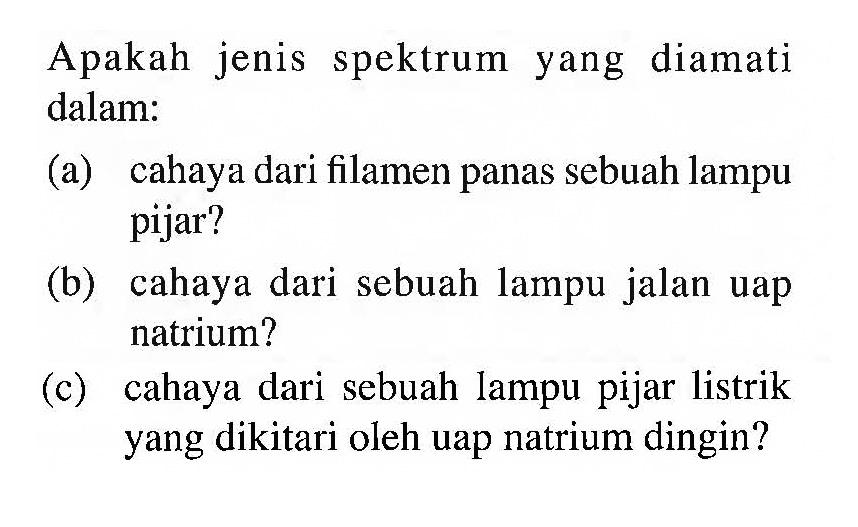 Apakah jenis spektrum yang diamati dalam:
(a) cahaya dari filamen panas sebuah lampu pijar?
(b) cahaya dari sebuah lampu jalan uap natrium?
(c) cahaya dari sebuah lampu pijar listrik yang dikitari oleh uap natrium dingin?