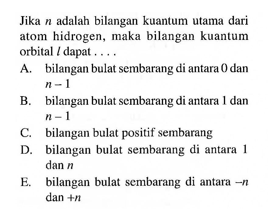 Jika n adalah bilangan kuantum utama dari atom hidrogen, maka bilangan kuantum orbital l dapat ....
A. bilangan bulat sembarang di antara 0 dan n - 1 B. bilangan bulat sembarang di antara 1 dan n - 1 C. bilangan bulat positif sembarang
D. bilangan bulat sembarang di antara 1 dan n E. bilangan bulat sembarang di antara -n dan +n