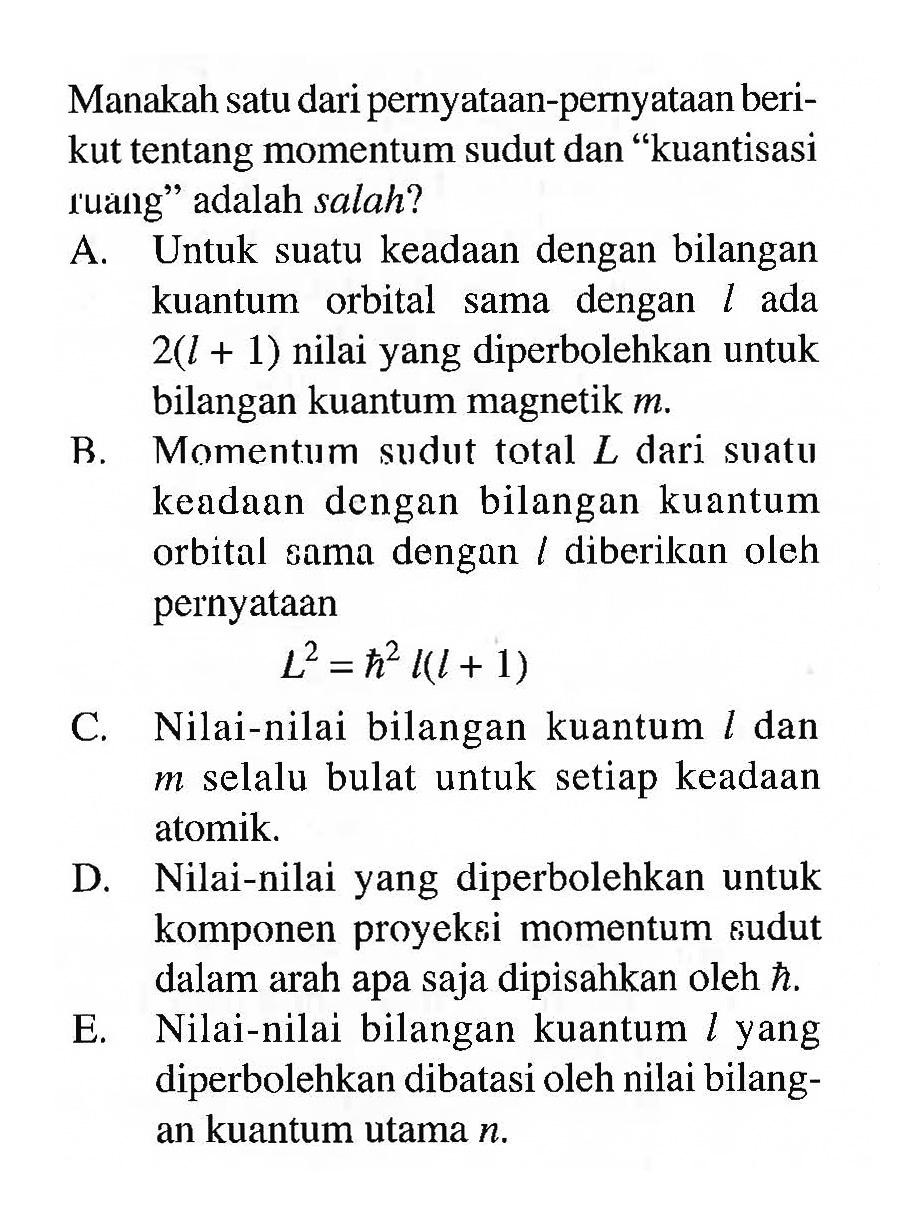 Manakah satu dari pernyataan-pernyataan berikut tentang momentum sudut dan "kuantisasi ruang" adalah salah?

A. Untuk suatu keadaan dengan bilangan kuantum orbital sama dengan l ada 2(l+1) nilai yang diperbolehkan untuk bilangan kuantum magnetik m.
B. Momentum sudut total L dari suatu keadaan dengan bilangan kuantum orbital sama dengan l diberikan oleh pernyataan L^2=h^2 l(l+1)
C. Nilai-nilai bilangan kuantum l dan m selalu bulat untuk setiap keadaan atomik.
D. Nilai-nilai yang diperbolehkan untuk komponen proyeksi momentum sudut dalam arah apa saja dipisahkan oleh hbar.
E. Nilai-nilai bilangan kuantum l yang diperbolehkan dibatasi oleh nilai bilangan kuantum utama n.