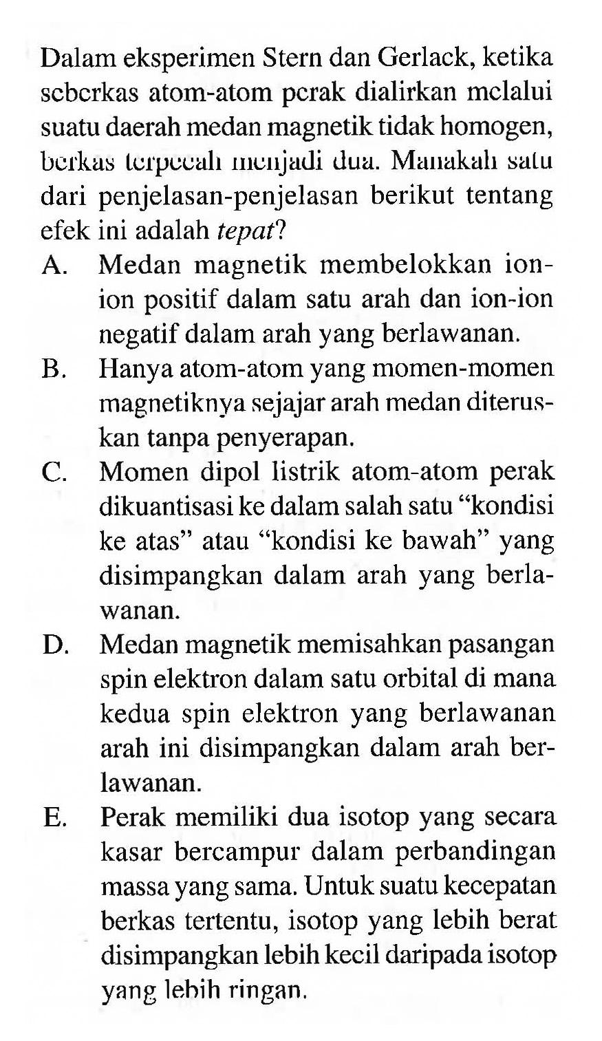 Dalam eksperimen Stern dan Gerlack, ketika seberkas atom-atom perak dialirkan melalui suatu daerah medan magnetik tidak homogen, berkas terpecah menjadi dua. Manakah satu dari penjelasan-penjelasan berikut tentang efek ini adalah tepat? 
A. Medan magnetik membelokkan ion-ion positif dalam satu arah dan ion-ion negatif dalam arah yang berlawanan. 
B. Hanya atom-atom yang momen-momen magnetiknya sejajar arah medan diteruskan tanpa penyerapan. 
C. Momen dipol listrik atom-atom perak dikuantisasi ke dalam salah satu "kondisi ke atas" atau "kondisi ke bawah" yang disimpangkan dalam arah yang berlawanan. 
D. Medan magnetik memisahkan pasangan spin elektron dalam satu orbital di mana kedua spin elektron yang berlawanan arah ini disimpangkan dalam arah berlawanan. 
E. Perak memiliki dua isotop yang secara kasar bercampur dalam perbandingan massa yang sama. Untuk suatu kecepatan berkas tertentu, isotop yang lebih berat disimpangkan lebih kecil daripada isotop yang lebih ringan.