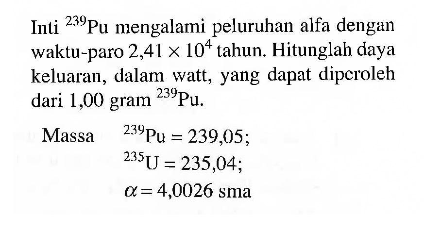 Inti  { )^(239) Pu  mengalami peluruhan alfa dengan waktu-paro  2,41 x 10^(4)  tahun. Hitunglah daya keluaran, dalam watt, yang dapat diperoleh dari 1,00 gram  { )^(239) Pu .


 { Massa )  { )^(239) Pu=239,05 
 { )^(235) U=235,04 
 a=4,0026  { sma )

