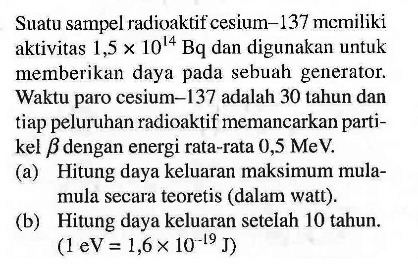 Suatu sampel radioaktif cesium-137 memiliki aktivitas  1,5 x 10^(14) ~Bq  dan digunakan untuk memberikan daya pada sebuah generator. Waktu paro cesium-137 adalah 30 tahun dan tiap peluruhan radioaktif memancarkan partikel beta dengan energi rata-rata  0,5 MeV .
(a) Hitung daya keluaran maksimum mulamula secara teoretis (dalam watt).
(b) Hitung daya keluaran setelah 10 tahun.  (1 eV=1,6 x 10^(-19) J) 