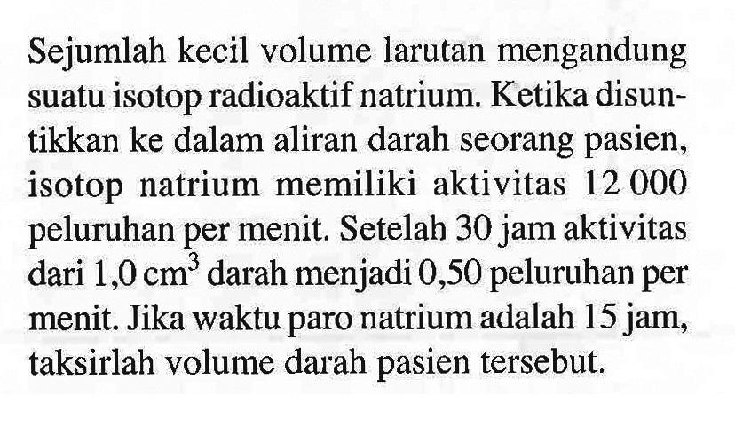 Sejumlah kecil volume larutan mengandung suatu isotop radioaktif natrium. Ketika disuntikkan ke dalam aliran darah seorang pasien, isotop natrium memiliki aktivitas 12000 peluruhan per menit. Setelah 30 jam aktivitas dari 1,0 cm^3 darah menjadi 0,50 peluruhan per menit. Jika waktu paro natrium adalah 15 jam, taksirlah volume darah pasien tersebut.