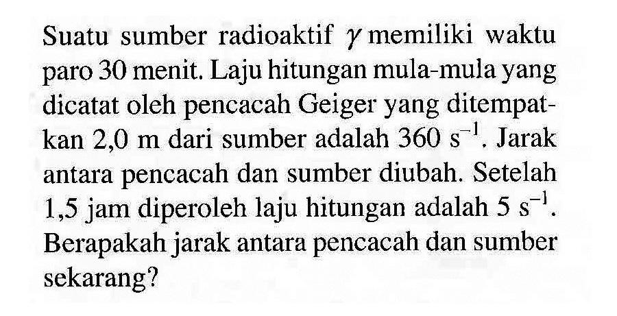 Suatu sumber radioaktif gamma memiliki waktu paro 30 menit. Laju hitungan mula-mula yang dicatat oleh pencacah Geiger yang ditempatkan  2,0 m  dari sumber adalah  360 s^(-1) . Jarak antara pencacah dan sumber diubah. Setelah 1,5 jam diperoleh laju hitungan adalah  5 s^(-1) . Berapakah jarak antara pencacah dan sumber sekarang?