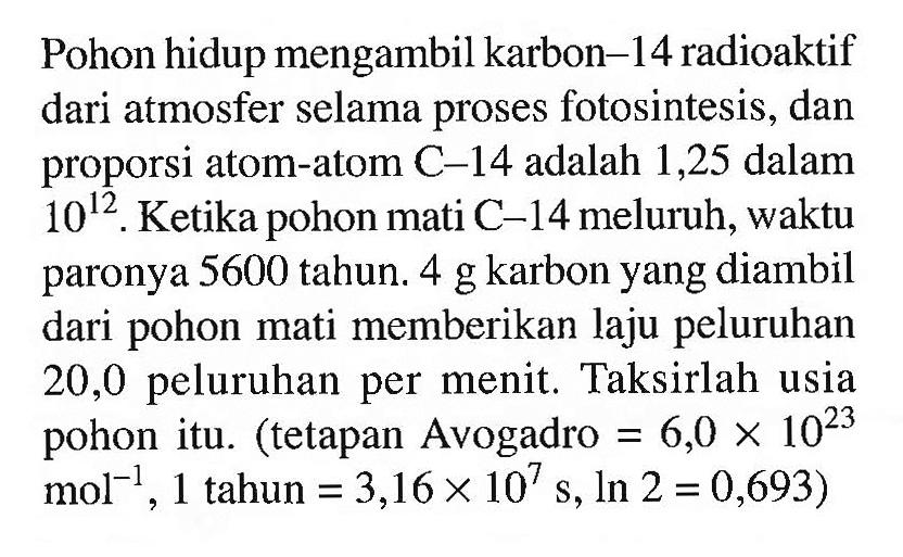 Pohon hidup mengambil karbon-14 radioaktif dari atmosfer selama proses fotosintesis, dan proporsi atom-atom C-14 adalah 1,25 dalam 10^12. Ketika pohon mati C-14 meluruh, waktu paronya 5600 tahun. 4 g karbon yang diambil dari pohon mati memberikan laju peluruhan 20,0 peluruhan per menit. Taksirlah usia pohon itu. (tetapan Avogadro =6,0 x 10^23 mol^(-1), 1 tahun =3,16 x 10^7 s, ln 2=0,693)