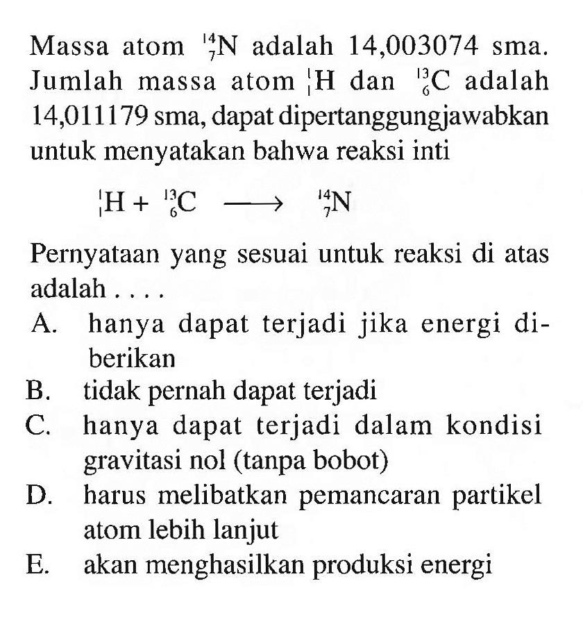 Massa atom 14 7 N adalah 14,003074 sma. Jumlah massa atom 1 1 H dan 13 6 C adalah 14,011179 sma, dapat dipertanggungjawabkan untuk menyatakan bahwa reaksi inti 1 1 H + 13 6 C - > 14 7 N
Pernyataan yang sesuai untuk reaksi di atas adalah ....
A. hanya dapat terjadi jika energi diberikan
B. tidak pernah dapat terjadi
C. hanya dapat terjadi dalam kondisi gravitasi nol (tanpa bobot)
D. harus melibatkan pemancaran partikel atom lebih lanjut
E. akan menghasilkan produksi energi