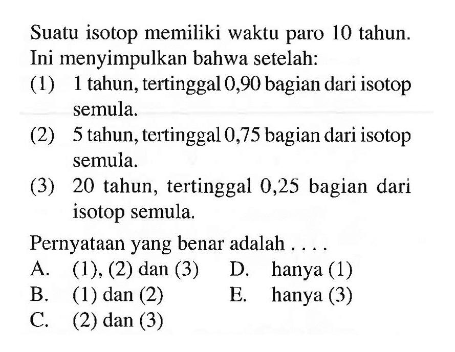 Suatu isotop memiliki waktu paro 10 tahun. Ini menyimpulkan bahwa setelah:
(1) 1 tahun, tertinggal 0,90 bagian dari isotop semula.
(2) 5 tahun, tertinggal 0,75 bagian dari isotop semula.
(3) 20 tahun, tertinggal 0,25 bagian dari isotop semula.
Pernyataan yang benar adalah ....