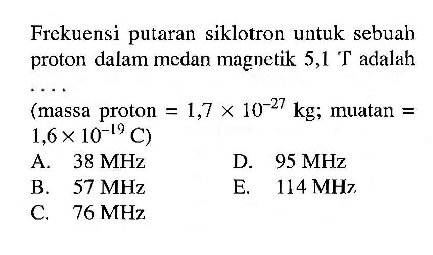 Frekuensi putaran siklotron untuk sebuah proton dalam medan magnetik  5,1 T  adalah  ... 
(massa proton  =1,7 x 10^(-27) kg ;  muatan  =   .1,6 x 10^(-19) C) 
